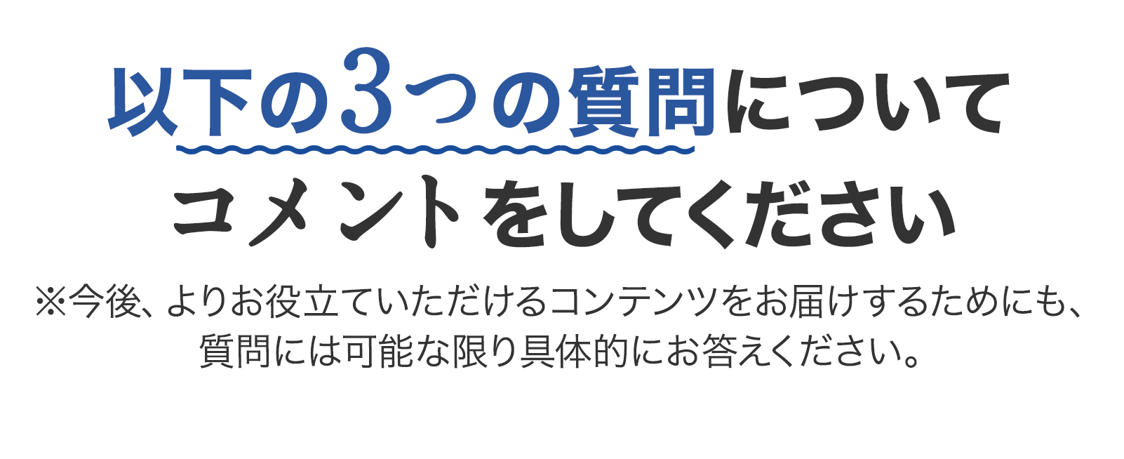以下の3つの質問についてコメントをしてください ※今後、よりお役立ていただけるコンテンツをお届けするためにも、質問には可能な限り具体的にお答えください。
