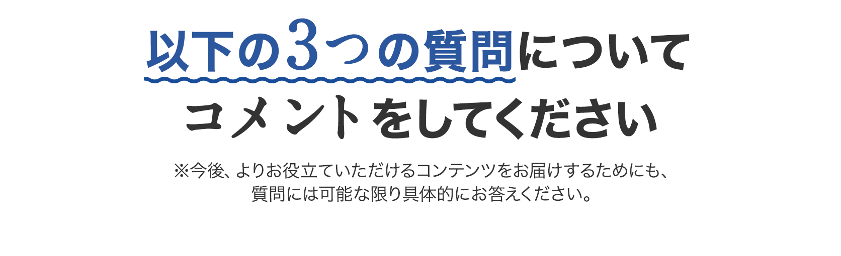 以下の3つの質問についてコメントをしてください ※今後、よりお役立ていただけるコンテンツをお届けするためにも、質問には可能な限り具体的にお答えください。