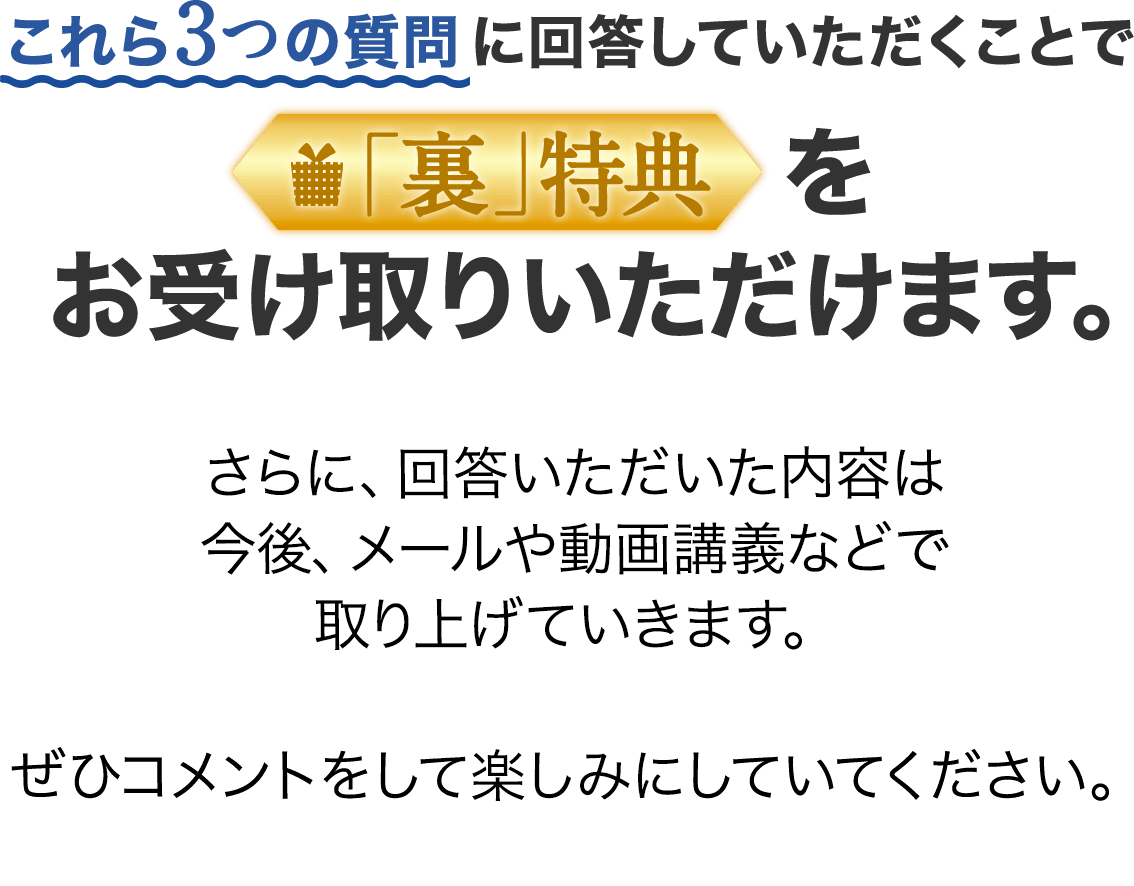 これら3つの質問に回答していただくことで「裏」特典をお受け取りいただけます。さらに、回答いただいた内容は今後、メールや動画講義などで取り上げていきます。ぜひコメントをして楽しみにしていてください。
