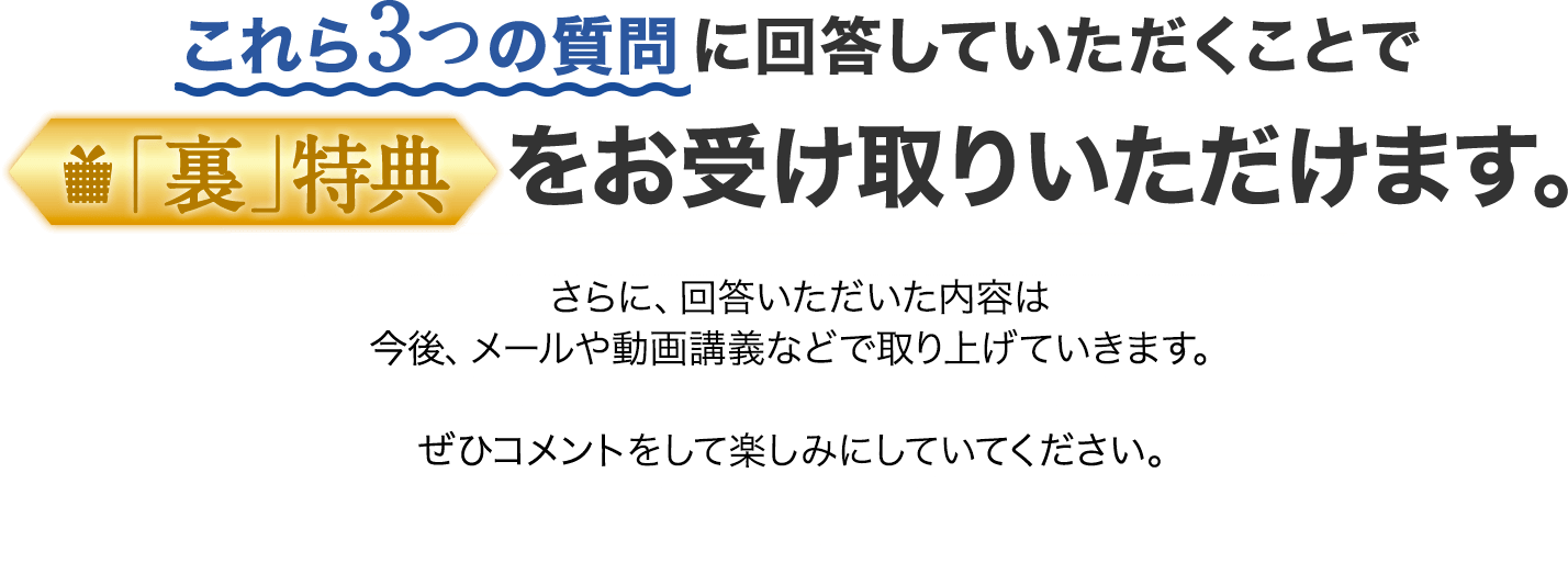 これら3つの質問に回答していただくことで「裏」特典をお受け取りいただけます。さらに、回答いただいた内容は今後、メールや動画講義などで取り上げていきます。ぜひコメントをして楽しみにしていてください。
