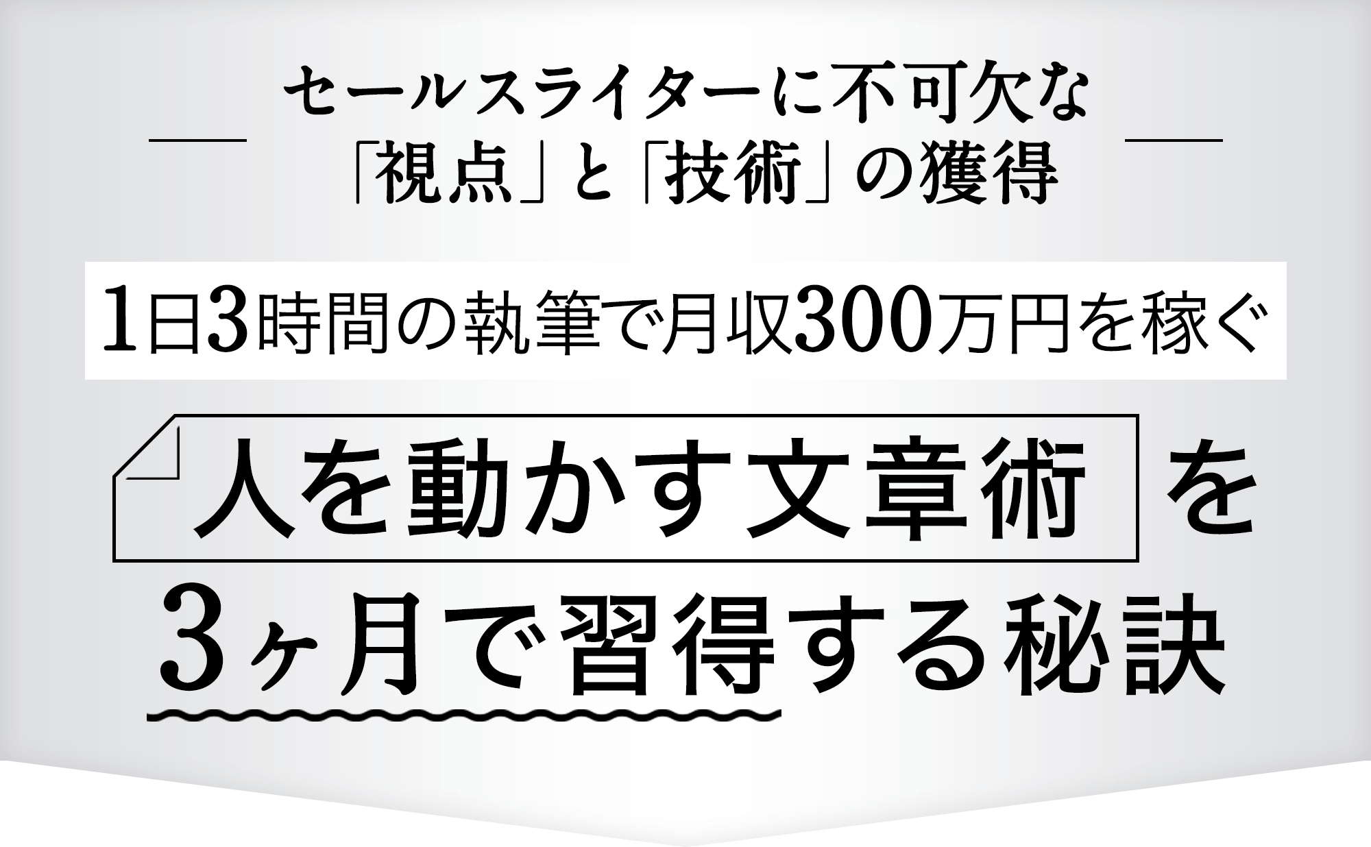 セールスライターに不可欠な「視点」と「技術」の獲得 1日3時間の執筆で月収300万円を稼ぐ 人を動かす文章術の本質とその本質を3ヶ月で習得する秘訣