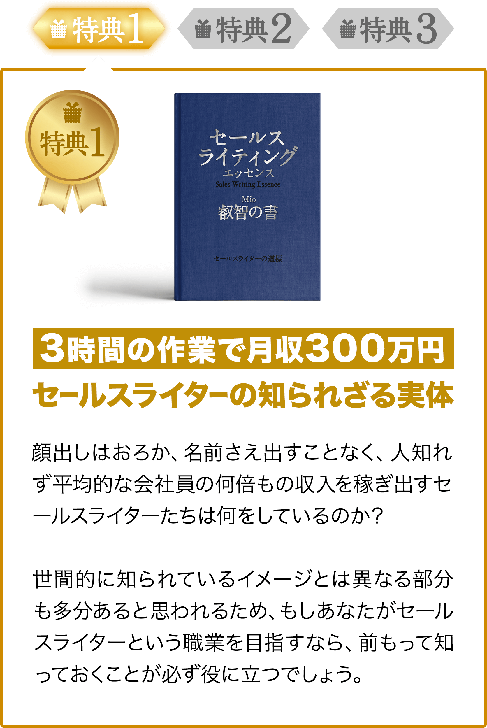 特典1 3時間の作業で月収300万円セールスライターの知られざる実体顔出しはおろか、名前さえ出すことなく、人知れず平均的な会社員の何倍もの収入を稼ぎ出すセールスライターたちは何をしているのか?世間的に知られているイメージとは異なる部分も多分あると思われるため、もしあなたがセールスライターという職業を目指すなら、前もって知っておくことが必ず役に立つでしょう。