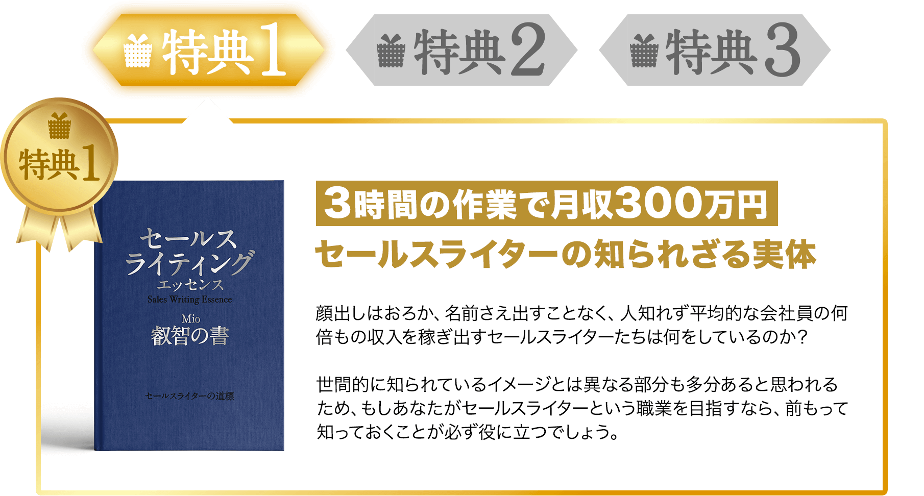 特典1 3時間の作業で月収300万円セールスライターの知られざる実体顔出しはおろか、名前さえ出すことなく、人知れず平均的な会社員の何倍もの収入を稼ぎ出すセールスライターたちは何をしているのか?世間的に知られているイメージとは異なる部分も多分あると思われるため、もしあなたがセールスライターという職業を目指すなら、前もって知っておくことが必ず役に立つでしょう。